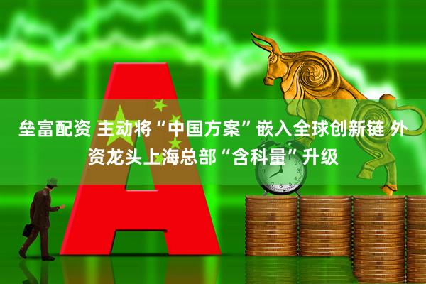 垒富配资 主动将“中国方案”嵌入全球创新链 外资龙头上海总部“含科量”升级