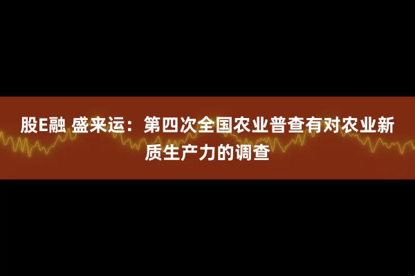股E融 盛来运：第四次全国农业普查有对农业新质生产力的调查