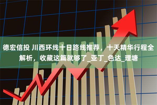 德宏信投 川西环线十日路线推荐，十天精华行程全解析，收藏这篇就够了_亚丁_色达_理塘