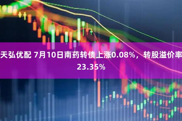 天弘优配 7月10日南药转债上涨0.08%，转股溢价率23.35%