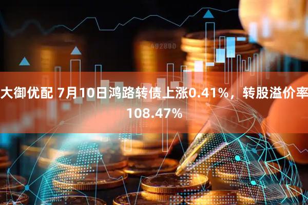 大御优配 7月10日鸿路转债上涨0.41%，转股溢价率108.47%