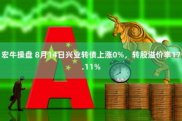 宏牛操盘 8月14日兴业转债上涨0%，转股溢价率17.11%