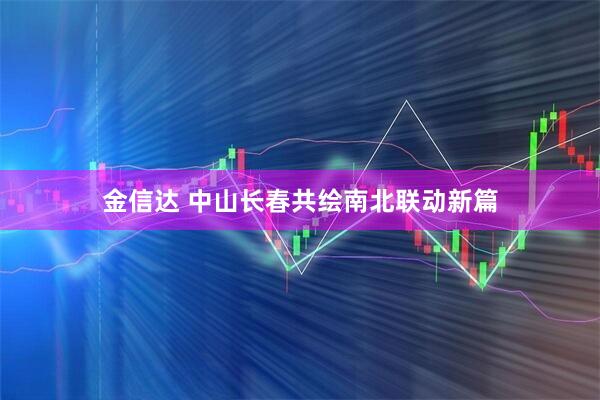 金信达 中山长春共绘南北联动新篇
