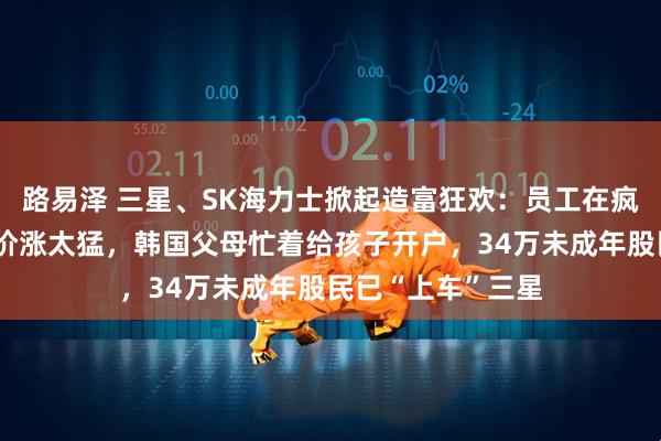 路易泽 三星、SK海力士掀起造富狂欢：员工在疯狂抢购豪车！股价涨太猛，韩国父母忙着给孩子开户，34万未成年股民已“上车”三星