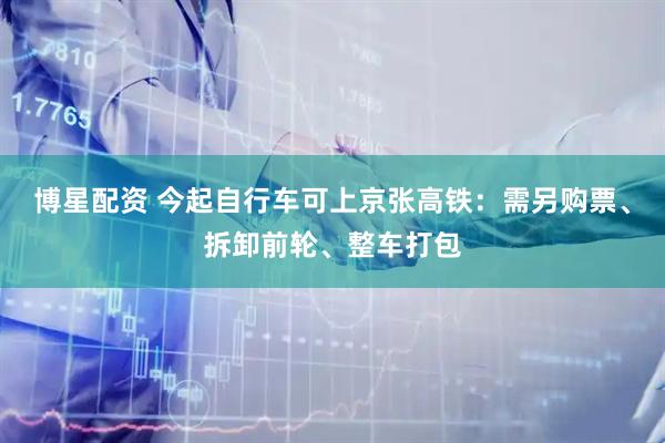 博星配资 今起自行车可上京张高铁:需另购票、拆卸前轮、整车打包